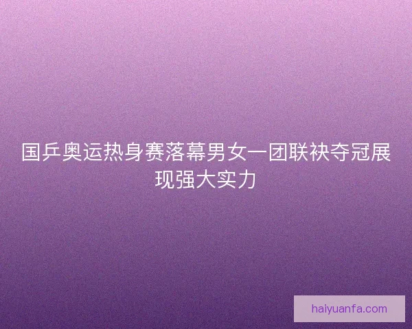 国乒奥运热身赛落幕男女一团联袂夺冠展现强大实力