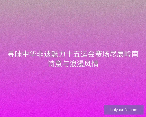 寻味中华非遗魅力十五运会赛场尽展岭南诗意与浪漫风情