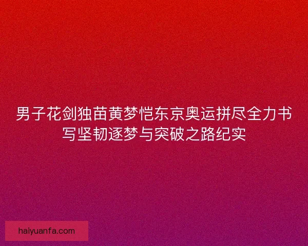男子花剑独苗黄梦恺东京奥运拼尽全力书写坚韧逐梦与突破之路纪实