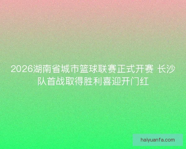2026湖南省城市篮球联赛正式开赛 长沙队首战取得胜利喜迎开门红