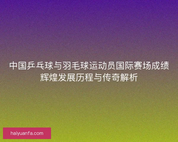 中国乒乓球与羽毛球运动员国际赛场成绩辉煌发展历程与传奇解析