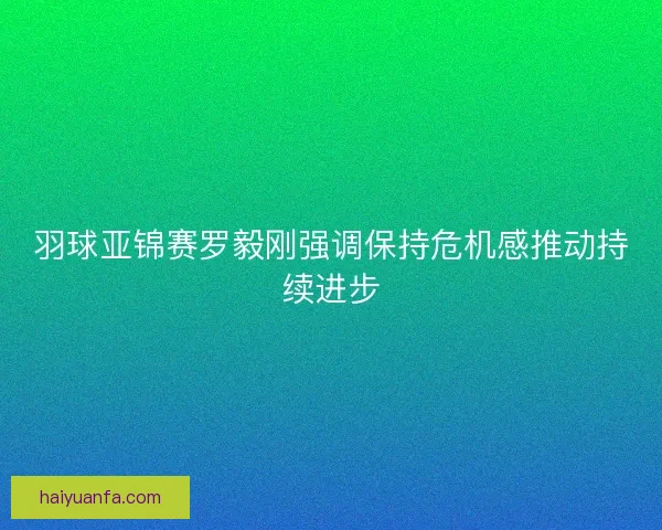 羽球亚锦赛罗毅刚强调保持危机感推动持续进步