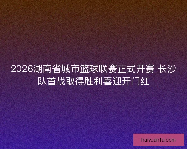 2026湖南省城市篮球联赛正式开赛 长沙队首战取得胜利喜迎开门红