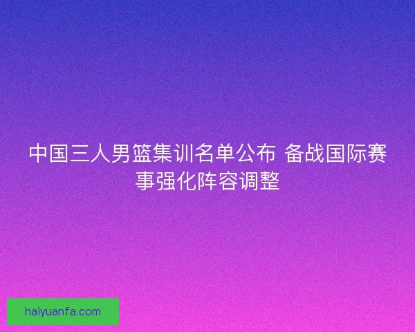 中国三人男篮集训名单公布 备战国际赛事强化阵容调整