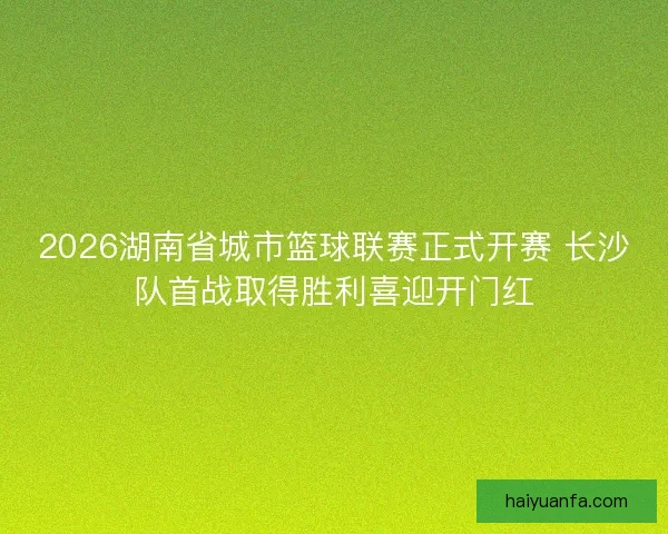 2026湖南省城市篮球联赛正式开赛 长沙队首战取得胜利喜迎开门红